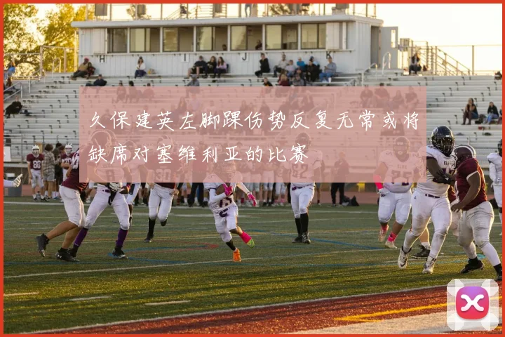 久保建英左脚踝伤势反复无常或将缺席对塞维利亚的比赛