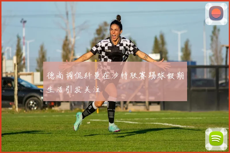 德尚调侃科曼在沙特联赛踢球假期生活引发关注