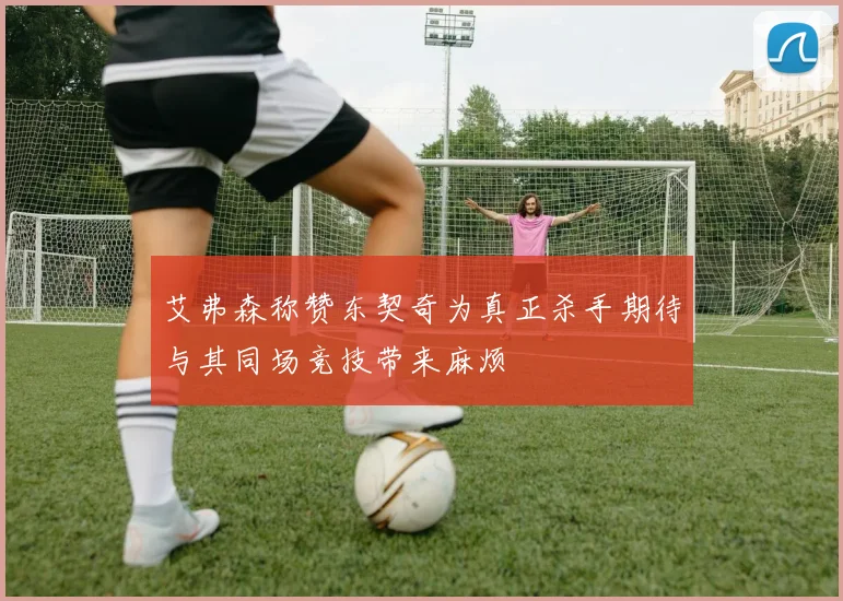 艾弗森称赞东契奇为真正杀手期待与其同场竞技带来麻烦