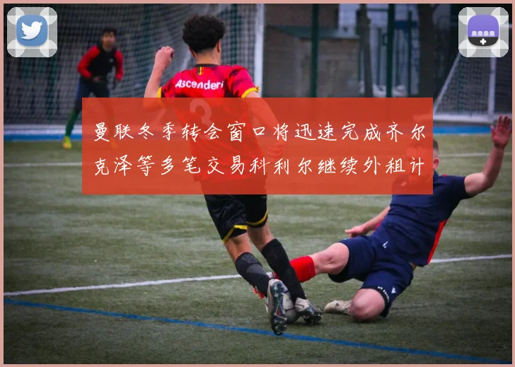曼联冬季转会窗口将迅速完成齐尔克泽等多笔交易科利尔继续外租计划