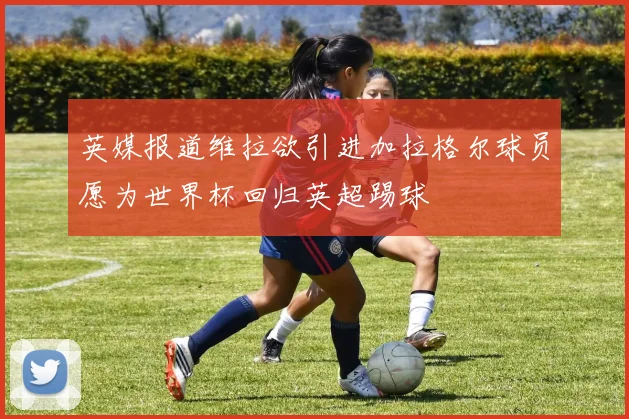 英媒报道维拉欲引进加拉格尔球员愿为世界杯回归英超踢球