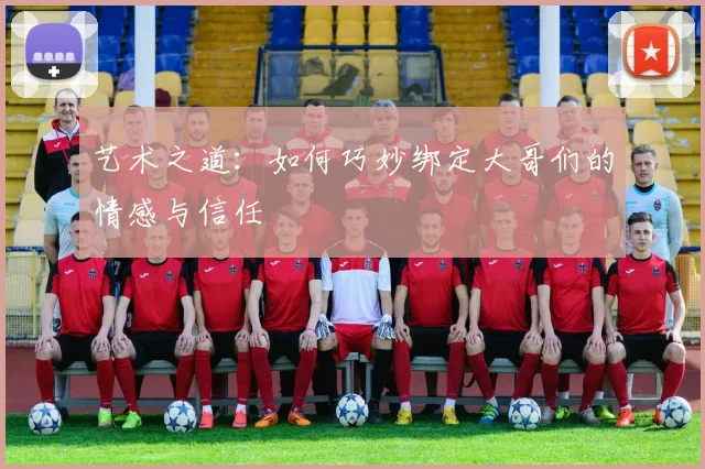 艺术之道：如何巧妙绑定大哥们的情感与信任