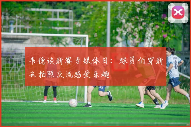 韦德谈新赛季媒体日：球员们穿新衣拍照交流感受乐趣