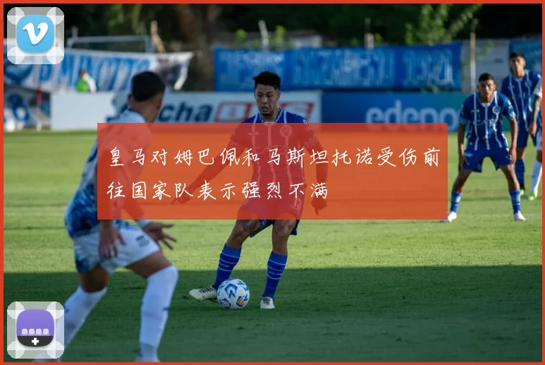 皇马对姆巴佩和马斯坦托诺受伤前往国家队表示强烈不满