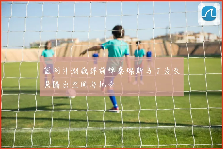 篮网计划裁掉前锋泰瑞斯马丁为交易腾出空间与机会