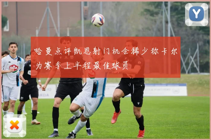 哈曼点评凯恩射门机会稀少称卡尔为赛季上半程最佳球员