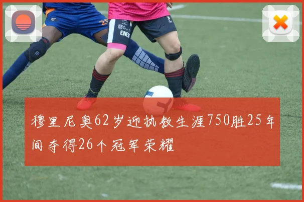 穆里尼奥62岁迎执教生涯750胜25年间夺得26个冠军荣耀