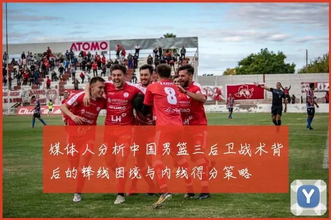 媒体人分析中国男篮三后卫战术背后的锋线困境与内线得分策略