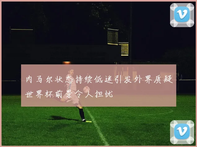 内马尔状态持续低迷引发外界质疑世界杯前景令人担忧