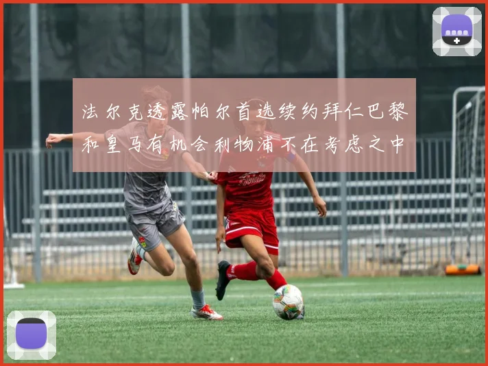 法尔克透露帕尔首选续约拜仁巴黎和皇马有机会利物浦不在考虑之中