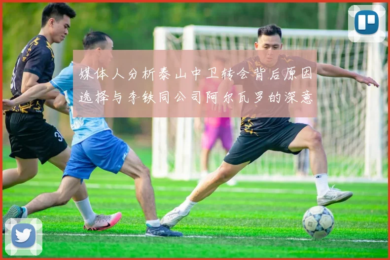 媒体人分析泰山中卫转会背后原因选择与李铁同公司阿尔瓦罗的深意