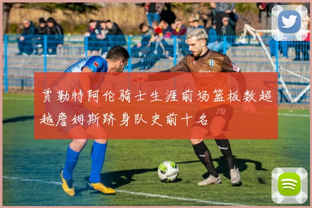 贾勒特阿伦骑士生涯前场篮板数超越詹姆斯跻身队史前十名