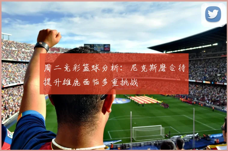 周二竞彩篮球分析：尼克斯磨合待提升雄鹿面临多重挑战